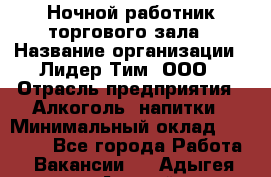 Ночной работник торгового зала › Название организации ­ Лидер Тим, ООО › Отрасль предприятия ­ Алкоголь, напитки › Минимальный оклад ­ 25 000 - Все города Работа » Вакансии   . Адыгея респ.,Адыгейск г.